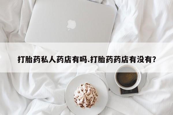 网上流产药专卖微信,打胎药私人药店有吗.打胎药药店有没有？