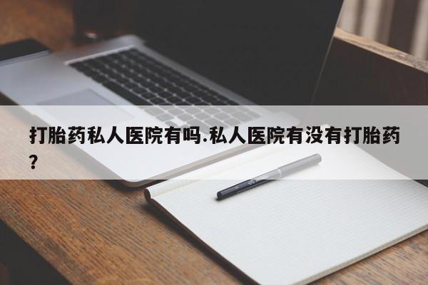 网上流产药专卖微信,打胎药私人医院有吗.私人医院有没有打胎药？