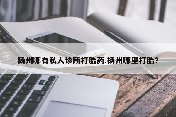 网上流产药专卖微信,扬州哪有私人诊所打胎药.扬州哪里打胎？