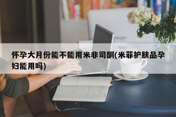 网上流产药专卖微信,怀孕大月份能不能用米非司酮(米菲护肤品孕妇能用吗)