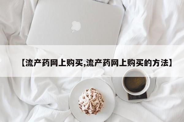 网上流产药专卖微信,【流产药网上购买,流产药网上购买的方法】