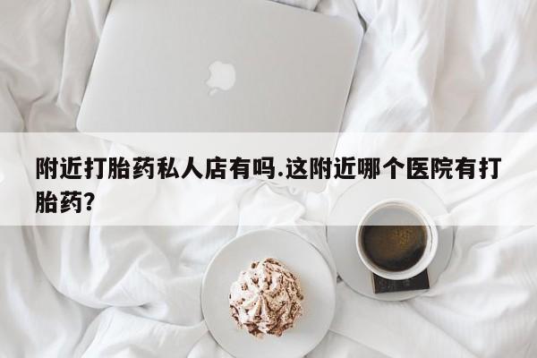 网上流产药专卖微信,附近打胎药私人店有吗.这附近哪个医院有打胎药？