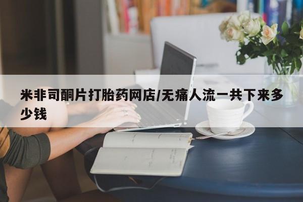 网上流产药专卖微信,米非司酮片打胎药网店/无痛人流一共下来多少钱