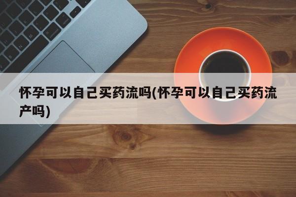 网上流产药专卖微信,怀孕可以自己买药流吗(怀孕可以自己买药流产吗)