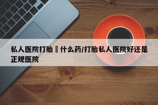 网上流产药专卖微信,私人医院打胎給什么药/打胎私人医院好还是正规医院